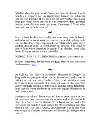 déferlent dans les galeries de l'ancienne mine et bientôt, tout le
monde est emporté par un gigantesque torrent qui submerge
tout sur son passage. Il n'y aura pas de survivants, vous n'avez
donc pas réussi votre mission et San Francisco, dans quelques
heures, aura disparu sous les eaux. Dommage ! Vous étiez
pourtant proche de la victoire !
268
Bravo ! Sous le choc de la balle que vous avez tirée, le bandit
s'effondre sur le sol et vous parvenez à vous enfuir le long de la
rue. Pas très longtemps, cependant, car l'Oldsmobile grise surgit
soudain devant vous. Le conducteur en descend d'un bond et
pointe dans votre direction le canon d'un pistolet. Vous allez
devoir livrer un nouvel Assaut contre lui.
CONDUCTEUR DE L'OLDSMOBILE MAÎTRISE : 20 FORCE : 15
Si vous l'emportez, rendez-vous au 146. Dans le cas contraire,
rendez-vous au 210.
269
De Golf n'a pas réussi à assommer Hicboum le Dingue. Le
Sasquatch se précipite alors sur le journaliste tandis que le
boiteux se rue sur vous. Inutile d'essayer de résister à deux
adversaires aussi puissants et féroces, vous n'avez plus qu'à vous
laisser conduire jusqu'à la petite salle, équipée d'une télévision,
dans laquelle Peter Medduzz et toute son équipe d'hommes de
main vous attend.
- Asseyez-vous donc ! lance le savant fou en vous voyant entrer,
j'ai tenu à ce que vous assistiez au •spectacle dont j'ai réalisé la
mise en scène et qui va bientôt être retransmis par toutes les
télévisions du monde ! Vous verrez, les effets spéciaux sont très
réussis ! Ha ! Ha ! Ha ! AAAA... AAAAtchoum ! Et je puis vous
assurer que ce n'est pas une maquette ! Tout est garanti grandeur
nature !
 