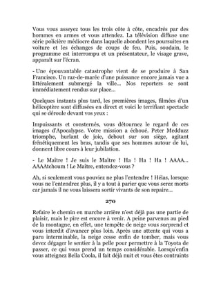 Vous vous asseyez tous les trois côte à côte, encadrés par des
hommes en armes et vous attendez. La télévision diffuse une
série policière médiocre dans laquelle abondent les poursuites en
voiture et les échanges de coups de feu. Puis, soudain, le
programme est interrompu et un présentateur, le visage grave,
apparaît sur l'écran.
- Une épouvantable catastrophe vient de se produire à San
Francisco. Un raz-de-marée d'une puissance encore jamais vue a
littéralement submergé la ville... Nos reporters se sont
immédiatement rendus sur place...
Quelques instants plus tard, les premières images, filmées d'un
hélicoptère sont diffusées en direct et voici le terrifiant spectacle
qui se déroule devant vos yeux :
Impuissants et consternés, vous détournez le regard de ces
images d'Apocalypse. Votre mission a échoué. Peter Medduzz
triomphe, hurlant de joie, debout sur son siège, agitant
frénétiquement les bras, tandis que ses hommes autour de lui,
donnent libre cours à leur jubilation.
- Le Maître ! Je suis le Maître ! Ha ! Ha ! Ha ! AAAA...
AAAAtchoum ! Le Maître, entendez-vous ?
Ah, si seulement vous pouviez ne plus l'entendre ! Hélas, lorsque
vous ne l'entendrez plus, il y a tout à parier que vous serez morts
car jamais il ne vous laissera sortir vivants de son repaire...
270
Refaire le chemin en marche arrière n'est déjà pas une partie de
plaisir, mais le pire est encore à venir. A peine parvenus au pied
de la montagne, en effet, une tempête de neige vous surprend et
vous interdit d'avancer plus loin. Après une attente qui vous a
paru interminable, la neige cesse enfin de tomber, mais vous
devez dégager le sentier à la pelle pour permettre à la Toyota de
passer, ce qui vous prend un temps considérable. Lorsqu'enfin
vous atteignez Bella Coola, il fait déjà nuit et vous êtes contraints
 
