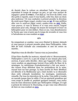 de dormir dans la voiture en attendant l'aube. Vous prenez
cependant le temps de manger un peu, ce qui vous permet de
regagner 1 point de FORCE : c'est déjà ça ! Au lever du soleil, vous
êtes prêts à repartir, mais il vous faudra, cette fois, faire un choix
plus judicieux ! Si vous souhaitez à présent prendre la direction
du nord-ouest (ligne rouge), rendez-vous au 42. Si vous préférez
aller vers le nord-est (ligne verte), rendez-vous au 265. Enfin,
vous pouvez, si vous le désirez et si vous avez encore l'argent
nécessaire pour cela, changer de moyen de transport et louer un
hélicoptère pour 10 000 dollars. Dans ce cas, vous abandonnerez
la Toyota que vous n'aurez pas le temps de revendre et vous irez
à l'aérodrome en vous rendant au 250.
271
lin remportant ce combat, vous avez éliminé le dernier obstacle
et vous pouvez à présent prendre place dans l'hélicoptère. John
Bob de Golf s'installe aux commandes et met les rotors en
marche.
Dépêchez-vous de décoller ! lancez-vous au journaliste.
Il faut faire chauffer les moteurs, répond celui-ci. Heureusement,
l'hélicoptère a servi il y a peu de temps et une minute plus tard,
environ, il peut enfin décoller. Alors que l'appareil s'élève, vous
voyez soudain un gigantesque torrent d'eau jaillir du flanc de la
montagne. Le mécanisme d'autodestruction a fait son œuvre :
des tonnes d'eau déferlent dans les profondeurs de la mine,
noyant tout sur leur passage. La base secrète de Peter Medduzz
est détruite et la Medduzzine qui y était stockée va se dissoudre
dans cette colossale inondation. La montagne, maintenant,
ruisselle. Par tous les interstices de la roche, l'eau jaillit et tombe
en cascade jusque dans la vallée. C'est un spectacle grandiose qui
vous coupe le souffle et, pendant quelques instants, vous restez
tous les trois silencieux tandis que l'hélicoptère s'éloigne. Il s'agit
à présent de retrouver le Doomsday, ce que vous vous efforcerez
de faire en vous rendant au 223.
 