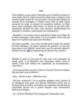 272
Vous préférez ne pas attirer l'attention avec le bruit du moteur et
vous cachez donc la voiture parmi les arbres pour continuer votre
chemin à pied, munis de vos sacs à dos. Vous parvenez bientôt au
sommet de la montagne, à l'entrée d'une sorte de petit cirque
recouvert de neige et entouré de mamelons rocheux. Le flanc
d'une autre montagne, plus haute, se dresse un peu plus loin.
Dissimulés derrière les pins, vous observez attentivement les
alentours et soudain, vous poussez une exclamation :
- Regardez ! vous écriez-vous en pointant le doigt vers le flanc de
la haute montagne. Cette grotte ! Je la reconnais ! C'est celle qui
figure sur la photo prise par Laura Pushbey !
Nul doute possible : vous venez de découvrir l'entrée du repaire
de Peter Medduzz ! Il s'agit à présent d'y pénétrer, ce qui sera
sans doute aussi difficile, sinon plus, que de parvenir jusqu'ici.
Rendez-vous au 182 en espérant que la chance vous sourira !
273
Décidée à tenter le tout pour le tout, vous vous précipitez en
avant, prête à en découdre avec quiconque entrera dans la
cellule. Vous vous arrêtez net, cependant, en reconnaissant...
votre frère !
- Tu me parais bien nerveuse ! lance ce dernier d'un ton ironique.
Moi qui étais venu te délivrer !
- Que... Qu'est-ce que... balbutiez-vous.
- Eh bien, remets-toi ! Je te présente quelques amis, ajoute-t-il
en désignant d'un geste une dizaine d'hommes armés qui se
tiennent dans le couloir, surveillant une quinzaine de prisonniers
rassemblés devant eux et parmi lesquels vous reconnaissez
Hicboum le Dingue.
- Et... Et Peter Medduzz? Et le Sasquatch ? demandez-vous.
 
