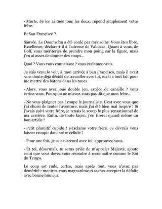 - Morts. Je les ai tués tous les deux, répond simplement votre
frère.
Et San Francisco ?
Sauvée. Le Doomsday a été coulé par mes soins. Vous êtes libre,
Excellence, déclare-t-il à l'adresse de Valiocka. Quant à vous, de
Golf, vous mériteriez de prendre mon poing sur la figure, mais
j'en ai assez de donner des coups...
Quoi ? Vous vous connaissez ? vous exclamez-vous.
Je suis venu le voir, à mon arrivée à San Francisco, mais il avait
sans doute déjà décidé de travailler avec toi, car il a tout fait pour
me mettre des bâtons dans les roues.
- Alors, vous avez joué double jeu, espèce de canaille ? vous
écriez-vous. Pourquoi ne m'avez-vous pas dit que mon frère...
- Ne vous plaignez pas ! coupe le journaliste. C'est avec vous que
j'ai choisi de tenter l'aventure, mais j'ai été bien mal inspiré ! Si
j'avais suivi votre frère, je tenais le scoop le plus sensationnel de
ma carrière. Enfin, de toute façon, j'en tirerai quand même un
bon article !
- Petit plumitif cupide ! s'exclame votre frère. Je devrais vous
laisser croupir dans votre cellule !
- Pour une fois, je suis d'accord avec toi, approuvez-vous.
- Et toi, désormais, tu seras priée de m'appeler Majesté, ajoute
celui que vous devez vous résoudre à reconnaître comme le Roi
du Temps.
Le coup est rude, certes, mais après tout, vous n'avez pas
démérité : montrez-vous magnanime et sachez accepter la défaite
avec bonne humeur.
 