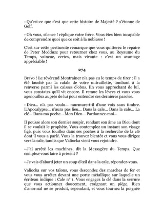 - Qu'est-ce que c'est que cette histoire de Majesté ? s'étonne de
Golf.
- Oh vous, silence ! réplique votre frère. Vous êtes bien incapable
de comprendre quoi que ce soit à la noblesse !
C'est sur cette pertinente remarque que vous quitterez le repaire
de Peter Medduzz pour retourner chez vous, au Royaume du
Temps, vaincue, certes, mais vivante : c'est un avantage
appréciable !
274
Bravo ! Le révérend Montrainer n'a pas eu le temps de tirer : il a
été fauché par la rafale de votre mitraillette, tombant à la
renverse parmi les caisses d'obus. En vous approchant de lui,
vous constatez qu'il vit encore. Il remue les lèvres et vous vous
agenouillez auprès de lui pour entendre ses dernières paroles.
- Dieu... n'a pas voulu... murmure-t-il d'une voix sans timbre.
L'Apocalypse... n'aura pas lieu... Dans la cale... Dans la cale... La
clé... Dans ma poche... Mon Dieu... Pardonnez-moi...
Il pousse alors son dernier soupir, rendant son âme au Dieu dont
il se voulait le prophète. Vous contemplez un instant son visage
figé, puis vous fouillez dans ses poches à la recherche de la clé
dont il vous a parlé. Vous la trouvez bientôt et vous vous dirigez
vers la cale, tandis que Valiocka vient vous rejoindre.
- J'ai arrêté les machines, dit la Messagère du Temps. Que
comptez-vous faire à présent ?
- Je vais d'abord jeter un coup d'œil dans la cale, répondez-vous.
Valiocka sur vos talons, vous descendez des marches de fer et
vous vous arrêtez devant une porte métallique sur laquelle un
écriteau indique : Cale n° 1. Vous engagez la clé dans la serrure
que vous actionnez doucement, craignant un piège. Rien
d'anormal ne se produit, cependant, et vous tournez la poignée
 