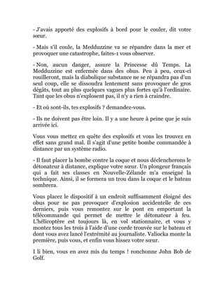 - J'avais apporté des explosifs à bord pour le couler, dit votre
sœur.
- Mais s'il coule, la Medduzzine va se répandre dans la mer et
provoquer une catastrophe, faites-1 vous observer.
- Non, aucun danger, assure la Princesse dû Temps. La
Medduzzine est enfermée dans des obus. Peu à peu, ceux-ci
rouilleront, mais la diabolique substance ne se répandra pas d'un
seul coup, elle se dissoudra lentement sans provoquer de gros
dégâts, tout au plus quelques vagues plus fortes qu'à l'ordinaire.
Tant que les obus n'explosent pas, il n'y a rien à craindre.
- Et où sont-ils, tes explosifs ? demandez-vous.
- Ils ne doivent pas être loin. Il y a une heure à peine que je suis
arrivée ici.
Vous vous mettez en quête des explosifs et vous les trouvez en
effet sans grand mal. Il s'agit d'une petite bombe commandée à
distance par un système radio.
- Il faut placer la bombe contre la coque et nous déclencherons le
détonateur à distance, explique votre sœur. Un plongeur français
qui a fait ses classes en Nouvelle-Zélande m'a enseigné la
technique. Ainsi, il se formera un trou dans la coque et le bateau
sombrera.
Vous placez le dispositif à un endroit suffisamment éloigné des
obus pour ne pas provoquer d'explosion accidentelle de ces
derniers, puis vous remontez sur le pont en emportant la
télécommande qui permet de mettre le détonateur à feu.
L'hélicoptère est toujours là, en vol stationnaire, et vous y
montez tous les trois à l'aide d'une corde trouvée sur le bateau et
dont vous avez lancé l'extrémité au journaliste. Valiocka monte la
première, puis vous, et enfin vous hissez votre sœur.
I li bien, vous en avez mis du temps ! ronchonne John Bob de
Golf.
 