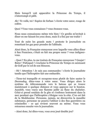 Mais lorsqu'il voit apparaître la Princesse du Temps, il
s'interrompt et pâlit.
Ah ! Te voilà, toi ! Espèce de forban ! s'écrie votre sœur, rouge de
colère.
Quoi ? Vous vous connaissez ? vous étonnez-vous.
Nous nous connaissons même très bien ! Ce gredin m'invitait à
dîner en me faisant les yeux doux, mais il a fini par me trahir !
Tout de suite les grands mots ! proteste le journaliste en
remettant les gaz pour prendre de l'altitude.
Ainsi donc, la Française ennuyeuse avec laquelle vous alliez dîner
à San Francisco, c'était en fait ma propre sœur ? vous indignez-
vous.
- Quoi ? En plus, tu me traitais de Française ennuyeuse ? Goujat !
Butor ! Paltoquet ! s'exclame la Princesse du Temps en saisissant
de Golf par le col de son blouson.
- Hé ! Attention ! Je suis aux commandes ! s'écrie le journaliste
tandis que l'hélicoptère fait une embardée.
- Tiens-toi tranquille et occupons-nous plutôt de faire sauter le
Doomsday, dites-vous à votre sœur. Vous dirigez alors le
système de télécommande vers le bateau qui se trouve
maintenant à quelque distance et vous appuyez sur le bouton.
Aussitôt, vous voyez une flamme jaillir au flanc du chalutier.
Celui-ci prend soudain de la gîte et s'enfonce lentement dans la
mer pendant que l'hélicoptère s'éloigne vers la côte. C'en est fait
de la Medduzzine. Personne, jamais, ne découvrira la maudite
substance, personne ne pourra l'utiliser à des fins guerrières ou
criminelles - ce qui revient souvent au même. Vous vous
retournez ensuite vers le journaliste.
- Ainsi donc, lui dites-vous, vous avez joué double jeu?
 