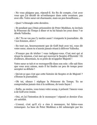 - Ne vous plaignez pas, répond-il. En fin de compte, c'est avec
vous que j'ai décidé de m'embarquer dans cette aventure, pas
avec elle. Votre sœur est charmante, mais un peu brouillonne...
- Quoi ? s'étrangle cette dernière.
- Et pendant que j'étais prisonnière de Peter Medduzz, tu invitais
la Princesse du Temps à dîner et tu lui faisais les yeux doux ? se
désole Valiocka.
- Ah ! Tu ne vas pas t'y mettre aussi ! s'emporte le journaliste. Ah
! Les femmes, alors !
- En tout cas, heureusement que de Golf était avec toi, vous dit
votre sœur, sinon tu n'aurais jamais réussi à délivrer Valiocka.
- N'essaye pas de tricher ! vous indignez-vous. C'est moi qui ai
réussi la mission, c'est moi qui recevrai le Sceptre d'Éternité ! Et
d'ailleurs, désormais, tu es priée de m'appeler Majesté !
Votre sœur se tait et se recroqueville dans son coin : elle sait bien
que vous avez raison, mais il lui faudra un peu de temps pour
accepter sa défaite !
- Qu'est-ce que c'est que cette histoire de Sceptre et de Majesté ?
s'étonne le journaliste.
- Oh toi, silence ! réplique la Princesse du Temps. Tu ne
comprendras jamais rien à la noblesse, de toute façon !
- Enfin, au moins, vous tenez votre scoop, à présent ! lancez-vous
à de Golf avec ironie.
- Oui, et j'ai l'intention de le monnayer ! répond ce dernier d'un
air satisfait.
- L'ennui, c'est qu'il n'y a rien à monnayer, lui faites-vous
remarquer. La base de Peter Medduzz a été submergée par les
 