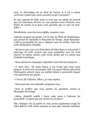 eaux, le Doomsday est au fond de l'océan et il n'y a aucun
survivant, à part nous, pour raconter ce qui s'est passé !
Je sais, répond de Golf, mais ce n'est pas un article de journal
que j'ai l'intention d'écrire: je vais raconter toute l'histoire sous
forme de roman et je peux vous garantir que ce sera un best-
seller !
Décidément, vous êtes incorrigible, soupirez-vous.
Valiocka connaît une grotte, sur la côte de l'État de Washington,
qui permet de rejoindre le Royaume du Temps. Aussi demande-
t-elle au journaliste de vous y déposer sans lui révéler, bien sûr,
votre destination véritable.
- Qu'est-ce que vous avez l'intention de faire dans ce coin perdu ?
interroge de Golf, surpris que vous souhaitiez tous les trois
atterrir en pleine nature, près d'une grotte qui n'a même pas
d'intérêt touristique.
- Nous aimons la campagne, répondez-vous d'un ton narquois.
- A votre aise... De toute façon, il est temps que nous nous
posions, le réservoir est presque vide. Un quart d'heure plus tard,
l'hélicoptère atterrit dans un endroit désert à proximité duquel
vous apercevez une grotte.
- C'est là, dit Valiocka. Allez-y, je vous rejoins.
- Nous pouvons vous attendre, proposez-vous.
- Non, je préfère que vous partiez les premiers, insiste la
Messagère du Temps.
- Adieu, plumitif cupide ! lance votre sœur à l'adresse du
journaliste. J'espère que ton roman ira au pilon !
Elle s'éloigne vers la grotte et vous prenez également congé de
John Bob de Golf, d'une manière un peu plus amicale toutefois,
 