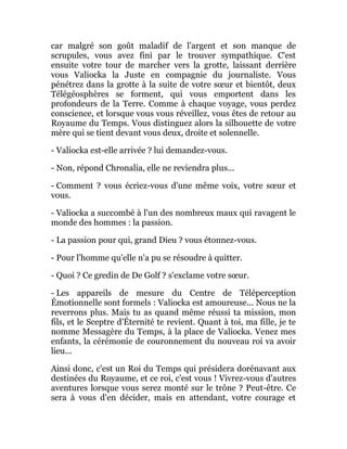 car malgré son goût maladif de l'argent et son manque de
scrupules, vous avez fini par le trouver sympathique. C'est
ensuite votre tour de marcher vers la grotte, laissant derrière
vous Valiocka la Juste en compagnie du journaliste. Vous
pénétrez dans la grotte à la suite de votre sœur et bientôt, deux
Télégéosphères se forment, qui vous emportent dans les
profondeurs de la Terre. Comme à chaque voyage, vous perdez
conscience, et lorsque vous vous réveillez, vous êtes de retour au
Royaume du Temps. Vous distinguez alors la silhouette de votre
mère qui se tient devant vous deux, droite et solennelle.
- Valiocka est-elle arrivée ? lui demandez-vous.
- Non, répond Chronalia, elle ne reviendra plus...
- Comment ? vous écriez-vous d'une même voix, votre sœur et
vous.
- Valiocka a succombé à l'un des nombreux maux qui ravagent le
monde des hommes : la passion.
- La passion pour qui, grand Dieu ? vous étonnez-vous.
- Pour l'homme qu'elle n'a pu se résoudre à quitter.
- Quoi ? Ce gredin de De Golf ? s'exclame votre sœur.
- Les appareils de mesure du Centre de Téléperception
Émotionnelle sont formels : Valiocka est amoureuse... Nous ne la
reverrons plus. Mais tu as quand même réussi ta mission, mon
fils, et le Sceptre d'Éternité te revient. Quant à toi, ma fille, je te
nomme Messagère du Temps, à la place de Valiocka. Venez mes
enfants, la cérémonie de couronnement du nouveau roi va avoir
lieu...
Ainsi donc, c'est un Roi du Temps qui présidera dorénavant aux
destinées du Royaume, et ce roi, c'est vous ! Vivrez-vous d'autres
aventures lorsque vous serez monté sur le trône ? Peut-être. Ce
sera à vous d'en décider, mais en attendant, votre courage et
 