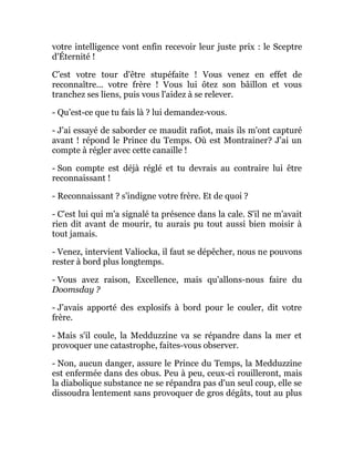 votre intelligence vont enfin recevoir leur juste prix : le Sceptre
d'Éternité !
C’est votre tour d'être stupéfaite ! Vous venez en effet de
reconnaître... votre frère ! Vous lui ôtez son bâillon et vous
tranchez ses liens, puis vous l'aidez à se relever.
- Qu'est-ce que tu fais là ? lui demandez-vous.
- J'ai essayé de saborder ce maudit rafiot, mais ils m'ont capturé
avant ! répond le Prince du Temps. Où est Montrainer? J'ai un
compte à régler avec cette canaille !
- Son compte est déjà réglé et tu devrais au contraire lui être
reconnaissant !
- Reconnaissant ? s'indigne votre frère. Et de quoi ?
- C'est lui qui m'a signalé ta présence dans la cale. S'il ne m'avait
rien dit avant de mourir, tu aurais pu tout aussi bien moisir à
tout jamais.
- Venez, intervient Valiocka, il faut se dépêcher, nous ne pouvons
rester à bord plus longtemps.
- Vous avez raison, Excellence, mais qu'allons-nous faire du
Doomsday ?
- J'avais apporté des explosifs à bord pour le couler, dit votre
frère.
- Mais s'il coule, la Medduzzine va se répandre dans la mer et
provoquer une catastrophe, faites-vous observer.
- Non, aucun danger, assure le Prince du Temps, la Medduzzine
est enfermée dans des obus. Peu à peu, ceux-ci rouilleront, mais
la diabolique substance ne se répandra pas d'un seul coup, elle se
dissoudra lentement sans provoquer de gros dégâts, tout au plus
 