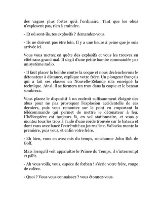 des vagues plus fortes qu'à l'ordinaire. Tant que les obus
n'explosent pas, rien à craindre.
- Et où sont-ils, tes explosifs ? demandez-vous.
- Ils ne doivent pas être loin. Il y a une heure à peine que je suis
arrivée ici.
Vous vous mettez en quête des explosifs et vous les trouvez en
effet sans grand mal. Il s'agit d'une petite bombe commandée par
un système radio.
- Il faut placer la bombe contre la coque et nous déclencherons le
détonateur à distance, explique votre frère. Un plongeur français
qui a fait ses classes en Nouvelle-Zélande m'a enseigné la
technique. Ainsi, il se formera un trou dans la coque et le bateau
sombrera.
Vous placez le dispositif à un endroit suffisamment éloigné des
obus pour ne pas provoquer l'explosion accidentelle de ces
derniers, puis vous remontez sur le pont en emportant la
télécommande qui permet de mettre le détonateur à feu.
L'hélicoptère est toujours là, en vol stationnaire, et vous y
montez tous les trois à l'aide d'une corde trouvée sur le bateau et
dont vous avez lancé l'extrémité au journaliste. Valiocka monte la
première, puis vous, et enfin votre frère.
- Eh bien, vous en avez mis du temps, ronchonne John Bob de
Golf.
Mais lorsqu'il voit apparaître le Prince du Temps, il s'interrompt
et pâlit.
- Ah vous voilà, vous, espèce de forban ! s'écrie votre frère, rouge
de colère.
- Quoi ? Vous vous connaissez ? vous étonnez-vous.
 