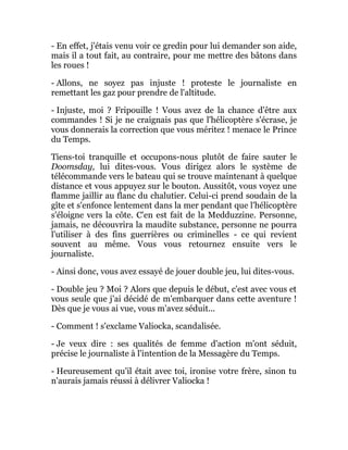 - En effet, j'étais venu voir ce gredin pour lui demander son aide,
mais il a tout fait, au contraire, pour me mettre des bâtons dans
les roues !
- Allons, ne soyez pas injuste ! proteste le journaliste en
remettant les gaz pour prendre de l'altitude.
- Injuste, moi ? Fripouille ! Vous avez de la chance d'être aux
commandes ! Si je ne craignais pas que l'hélicoptère s'écrase, je
vous donnerais la correction que vous méritez ! menace le Prince
du Temps.
Tiens-toi tranquille et occupons-nous plutôt de faire sauter le
Doomsday, lui dites-vous. Vous dirigez alors le système de
télécommande vers le bateau qui se trouve maintenant à quelque
distance et vous appuyez sur le bouton. Aussitôt, vous voyez une
flamme jaillir au flanc du chalutier. Celui-ci prend soudain de la
gîte et s'enfonce lentement dans la mer pendant que l'hélicoptère
s'éloigne vers la côte. C'en est fait de la Medduzzine. Personne,
jamais, ne découvrira la maudite substance, personne ne pourra
l'utiliser à des fins guerrières ou criminelles - ce qui revient
souvent au même. Vous vous retournez ensuite vers le
journaliste.
- Ainsi donc, vous avez essayé de jouer double jeu, lui dites-vous.
- Double jeu ? Moi ? Alors que depuis le début, c'est avec vous et
vous seule que j'ai décidé de m'embarquer dans cette aventure !
Dès que je vous ai vue, vous m'avez séduit...
- Comment ! s'exclame Valiocka, scandalisée.
- Je veux dire : ses qualités de femme d'action m'ont séduit,
précise le journaliste à l'intention de la Messagère du Temps.
- Heureusement qu'il était avec toi, ironise votre frère, sinon tu
n'aurais jamais réussi à délivrer Valiocka !
 