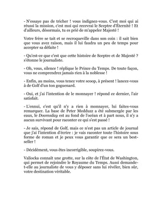 - N'essaye pas de tricher ! vous indignez-vous. C'est moi qui ai
réussi la mission, c'est moi qui recevrai le Sceptre d'Éternité ! Et
d'ailleurs, désormais, tu es prié de m'appeler Majesté !
Votre frère se tait et se recroqueville dans son coin : il sait bien
que vous avez raison, mais il lui faudra un peu de temps pour
accepter sa défaite !
- Qu'est-ce que c'est que cette histoire de Sceptre et de Majesté ?
s'étonne le journaliste.
- Oh, vous, silence ! réplique le Prince du Temps. De toute façon,
vous ne comprendrez jamais rien à la noblesse !
- Enfin, au moins, vous tenez votre scoop, à présent ! lancez-vous
à de Golf d'un ton goguenard.
- Oui, et j'ai l'intention de le monnayer ! répond ce dernier, l'air
satisfait.
- L'ennui, c'est qu'il n'y a rien à monnayer, lui faites-vous
remarquer. La base de Peter Medduzz a été submergée par les
eaux, le Doomsday est au fond de l'océan et à part nous, il n'y a
aucun survivant pour raconter ce qui s'est passé !
- Je sais, répond de Golf, mais ce n'est pas un article de journal
que j'ai l'intention d'écrire : je vais raconter toute l'histoire sous
forme de roman et je peux vous garantir que ce sera un best-
seller !
- Décidément, vous êtes incorrigible, soupirez-vous.
Valiocka connaît une grotte, sur la côte de l'État de Washington,
qui permet de rejoindre le Royaume du Temps. Aussi demande-
t-elle au journaliste de vous y déposer sans lui révéler, bien sûr,
votre destination véritable.
 