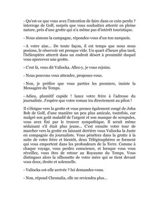 - Qu'est-ce que vous avez l'intention de faire dans ce coin perdu ?
interroge de Golf, surpris que vous souhaitiez atterrir en pleine
nature, près d'une grotte qui n'a même pas d'intérêt touristique.
- Nous aimons la campagne, répondez-vous d'un ton narquois.
- A votre aise... De toute façon, il est temps que nous nous
posions, le réservoir est presque vide. Un quart d'heure plus tard,
l'hélicoptère atterrit dans un endroit désert à proximité duquel
vous apercevez une grotte.
- C'est là, vous dit Valiocka. Allez-y, je vous rejoins.
- Nous pouvons vous attendre, proposez-vous.
- Non, je préfère que vous partiez les premiers, insiste la
Messagère du Temps.
- Adieu, plumitif cupide ! lance votre frère à l'adresse du
journaliste. J'espère que votre roman ira directement au pilon !
Il s'éloigne vers la grotte et vous prenez également congé de John
Bob de Golf, d'une manière un peu plus amicale, toutefois, car
malgré son goût maladif de l'argent et son manque de scrupules,
vous avez fini par le trouver sympathique. Il serait même
séduisant s'il était plus jeune... C'est ensuite votre tour de
marcher vers la grotte en laissant derrière vous Valiocka la Juste
en compagnie du journaliste. Vous pénétrez dans la grotte à la
suite de votre frère et bientôt, deux Télégéosphères se forment
qui vous emportent dans les profondeurs de la Terre. Comme à
chaque voyage, vous perdez conscience, et lorsque vous vous
réveillez, vous êtes de retour au Royaume du Temps. Vous
distinguez alors la silhouette de votre mère qui se tient devant
vous deux, droite et solennelle.
- Valiocka est-elle arrivée ? lui demandez-vous.
- Non, répond Chronalia, elle ne reviendra plus...
 