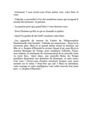 - Comment ? vous écriez-vous d'une même voix, votre frère et
vous.
- Valiocka a succombé à l'un des nombreux maux qui ravagent le
monde des hommes : la passion.
- La passion pour qui, grand Dieu ? vous étonnez-vous.
- Pour l'homme qu'elle n'a pu se résoudre à quitter.
- Quoi? Ce gredin de De Golf? s'exclame votre frère.
- Les appareils de mesure du Centre de Téléperception
Émotionnelle sont formels : Valiocka est amoureuse... Nous ne la
reverrons plus. Mais tu ai quand même réussi ta mission, ma
fille, et 1< Sceptre d'Éternité te revient. Quant à toi, mon fils je te
nomme Messager du Temps, pour remplacer Valiocka. Venez,
mes enfants, la cérémonie de couronnement de la nouvelle reine
va avoir lieu... Ainsi donc, une nouvelle Reine du Temps
présidera désormais aux destinées du Royaume, et cette reine,
c'est vous ! Vivrez-vous d'autres aventure! lorsque vous serez
montée sur le trône ? Peut-être qui sait ? Mais en attendant,
votre courage et votre intelligence vont enfin recevoir leur juste
prix : 1« Sceptre d'Éternité !
 