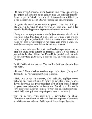 - Et mon scoop ! s'écrie celui-ci. Vous ne vous rendez pas compte
de l'argent que vous me faites perdre, avec vos bons sentiments !
Je ne vis pas de l'air du temps, moi ! A cause de vous, il faut que
je me rachète une moto ! Et avec quel argent, s'il vous plaît ?
Ce genre de réaction ne vous surprend plus. On finit par
s'habituer à la cupidité des hommes et vous êtes tout à fait
capable de développer des arguments de même nature :
- Songez au scoop que vous aurez, le jour où nous réussirons à
retrouver Peter Medduzz et à déjouer les crimes qu'il projette
avec la complicité probable du révérend Montrainer. Songez à la
gloire qui sera la vôtre lorsque l'on saura que grâce à vous, une
terrible catastrophe a été évitée. Et surtout - surtout !
- songez aux sommes d'argent considérables que vous pourrez
tirer de toute cette affaire le moment venu ! Vous serez le
journaliste le plus célèbre des États-Unis, peut-être du monde,
on vous invitera partout et, à chaque fois, on vous donnera de
l'argent...
De Golf réfléchit un instant. Vos paroles font leur chemin dans
son esprit.
- Et vous ? Vous voudrez aussi votre part du gâteau, j'imagine ?
demande-t-il, l'air vaguement soupçonneux.
- Moi, tout ce qui m'intéresse, c'est Valiocka, répliquez-vous.
Valiocka que vous refusiez de croire. Et pourtant, nous venons
d'avoir la preuve que Peter Medduzz a bel et bien réussi à mettre
au point son extraordinaire invention. Par chance, il a oublié
cette éprouvette dans un coin en quittant son ancien laboratoire :
c'était l'élément qui me manquait pour vous convaincre !
Tout en parlant, vous avez pris la précaution de glisser
l'éprouvette contenant les cristaux dans votre poche. Conservez-
la précieusement : elle se révélera peut-être utile par la suite.
 