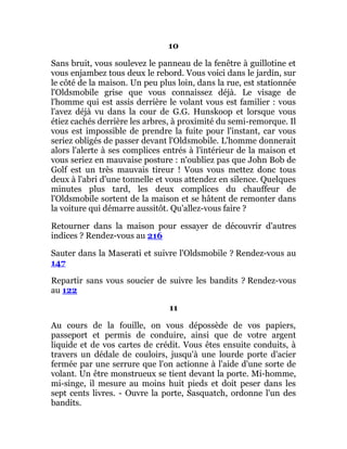 10
Sans bruit, vous soulevez le panneau de la fenêtre à guillotine et
vous enjambez tous deux le rebord. Vous voici dans le jardin, sur
le côté de la maison. Un peu plus loin, dans la rue, est stationnée
l'Oldsmobile grise que vous connaissez déjà. Le visage de
l'homme qui est assis derrière le volant vous est familier : vous
l'avez déjà vu dans la cour de G.G. Hunskoop et lorsque vous
étiez cachés derrière les arbres, à proximité du semi-remorque. Il
vous est impossible de prendre la fuite pour l'instant, car vous
seriez obligés de passer devant l'Oldsmobile. L'homme donnerait
alors l'alerte à ses complices entrés à l'intérieur de la maison et
vous seriez en mauvaise posture : n'oubliez pas que John Bob de
Golf est un très mauvais tireur ! Vous vous mettez donc tous
deux à l'abri d'une tonnelle et vous attendez en silence. Quelques
minutes plus tard, les deux complices du chauffeur de
l'Oldsmobile sortent de la maison et se hâtent de remonter dans
la voiture qui démarre aussitôt. Qu'allez-vous faire ?
Retourner dans la maison pour essayer de découvrir d'autres
indices ? Rendez-vous au 216
Sauter dans la Maserati et suivre l'Oldsmobile ? Rendez-vous au
147
Repartir sans vous soucier de suivre les bandits ? Rendez-vous
au 122
11
Au cours de la fouille, on vous dépossède de vos papiers,
passeport et permis de conduire, ainsi que de votre argent
liquide et de vos cartes de crédit. Vous êtes ensuite conduits, à
travers un dédale de couloirs, jusqu'à une lourde porte d'acier
fermée par une serrure que l'on actionne à l'aide d'une sorte de
volant. Un être monstrueux se tient devant la porte. Mi-homme,
mi-singe, il mesure au moins huit pieds et doit peser dans les
sept cents livres. - Ouvre la porte, Sasquatch, ordonne l'un des
bandits.
 
