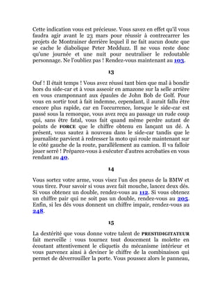 Cette indication vous est précieuse. Vous savez en effet qu'il vous
faudra agir avant le 23 mars pour réussir à contrecarrer les
projets de Montrainer derrière lequel il ne fait aucun doute que
se cache le diabolique Peter Medduzz. Il ne vous reste donc
qu'une journée et une nuit pour neutraliser le redoutable
personnage. Ne l'oubliez pas ! Rendez-vous maintenant au 103.
13
Ouf ! Il était temps ! Vous avez réussi tant bien que mal à bondir
hors du side-car et à vous asseoir en amazone sur la selle arrière
en vous cramponnant aux épaules de John Bob de Golf. Pour
vous en sortir tout à fait indemne, cependant, il aurait fallu être
encore plus rapide, car en l'occurrence, lorsque le side-car est
passé sous la remorque, vous avez reçu au passage un rude coup
qui, sans être fatal, vous fait quand même perdre autant de
points de FORCE que le chiffre obtenu en lançant un dé. A
présent, vous sautez à nouveau dans le side-car tandis que le
journaliste parvient à redresser la moto qui roule maintenant sur
le côté gauche de la route, parallèlement au camion. Il va falloir
jouer serré ! Préparez-vous à exécuter d'autres acrobaties en vous
rendant au 40.
14
Vous sortez votre arme, vous visez l'un des pneus de la BMW et
vous tirez. Pour savoir si vous avez fait mouche, lancez deux dés.
Si vous obtenez un double, rendez-vous au 112. Si vous obtenez
un chiffre pair qui ne soit pas un double, rendez-vous au 205.
Enfin, si les dés vous donnent un chiffre impair, rendez-vous au
248.
15
La dextérité que vous donne votre talent de PRESTIDIGITATEUR
fait merveille : vous tournez tout doucement la molette en
écoutant attentivement le cliquetis du mécanisme intérieur et
vous parvenez ainsi à deviner le chiffre de la combinaison qui
permet de déverrouiller la porte. Vous poussez alors le panneau,
 