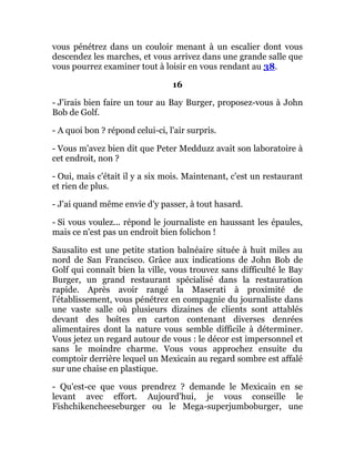 vous pénétrez dans un couloir menant à un escalier dont vous
descendez les marches, et vous arrivez dans une grande salle que
vous pourrez examiner tout à loisir en vous rendant au 38.
16
- J'irais bien faire un tour au Bay Burger, proposez-vous à John
Bob de Golf.
- A quoi bon ? répond celui-ci, l'air surpris.
- Vous m'avez bien dit que Peter Medduzz avait son laboratoire à
cet endroit, non ?
- Oui, mais c'était il y a six mois. Maintenant, c'est un restaurant
et rien de plus.
- J'ai quand même envie d'y passer, à tout hasard.
- Si vous voulez... répond le journaliste en haussant les épaules,
mais ce n'est pas un endroit bien folichon !
Sausalito est une petite station balnéaire située à huit miles au
nord de San Francisco. Grâce aux indications de John Bob de
Golf qui connaît bien la ville, vous trouvez sans difficulté le Bay
Burger, un grand restaurant spécialisé dans la restauration
rapide. Après avoir rangé la Maserati à proximité de
l'établissement, vous pénétrez en compagnie du journaliste dans
une vaste salle où plusieurs dizaines de clients sont attablés
devant des boîtes en carton contenant diverses denrées
alimentaires dont la nature vous semble difficile à déterminer.
Vous jetez un regard autour de vous : le décor est impersonnel et
sans le moindre charme. Vous vous approchez ensuite du
comptoir derrière lequel un Mexicain au regard sombre est affalé
sur une chaise en plastique.
- Qu'est-ce que vous prendrez ? demande le Mexicain en se
levant avec effort. Aujourd'hui, je vous conseille le
Fishchikencheeseburger ou le Mega-superjumboburger, une
 