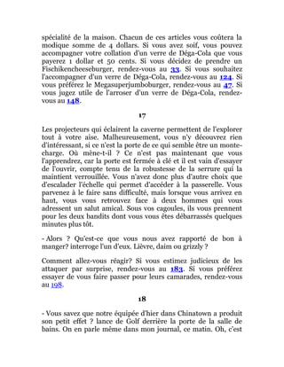 spécialité de la maison. Chacun de ces articles vous coûtera la
modique somme de 4 dollars. Si vous avez soif, vous pouvez
accompagner votre collation d'un verre de Déga-Cola que vous
payerez 1 dollar et 50 cents. Si vous décidez de prendre un
Fischikencheeseburger, rendez-vous au 33. Si vous souhaitez
l'accompagner d'un verre de Déga-Cola, rendez-vous au 124. Si
vous préférez le Megasuperjumboburger, rendez-vous au 47. Si
vous jugez utile de l'arroser d'un verre de Déga-Cola, rendez-
vous au 148.
17
Les projecteurs qui éclairent la caverne permettent de l'explorer
tout à votre aise. Malheureusement, vous n'y découvrez rien
d'intéressant, si ce n'est la porte de ce qui semble être un monte-
charge. Où mène-t-il ? Ce n'est pas maintenant que vous
l'apprendrez, car la porte est fermée à clé et il est vain d'essayer
de l'ouvrir, compte tenu de la robustesse de la serrure qui la
maintient verrouillée. Vous n'avez donc plus d'autre choix que
d'escalader l'échelle qui permet d'accéder à la passerelle. Vous
parvenez à le faire sans difficulté, mais lorsque vous arrivez en
haut, vous vous retrouvez face à deux hommes qui vous
adressent un salut amical. Sous vos cagoules, ils vous prennent
pour les deux bandits dont vous vous êtes débarrassés quelques
minutes plus tôt.
- Alors ? Qu'est-ce que vous nous avez rapporté de bon à
manger? interroge l'un d'eux. Lièvre, daim ou grizzly ?
Comment allez-vous réagir? Si vous estimez judicieux de les
attaquer par surprise, rendez-vous au 183. Si vous préférez
essayer de vous faire passer pour leurs camarades, rendez-vous
au 198.
18
- Vous savez que notre équipée d'hier dans Chinatown a produit
son petit effet ? lance de Golf derrière la porte de la salle de
bains. On en parle même dans mon journal, ce matin. Oh, c'est
 