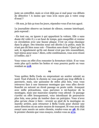 juste un entrefilet, mais ce n'est déjà pas si mal pour vos débuts
de détective ! A moins que vous n'en soyez pas à votre coup
d'essai ?
- Oh non, je fais ça tous les jours, répondez-vous d'un ton agacé.
Le journaliste observe un instant de silence, comme interloqué,
puis reprend :
- En tout cas, on ignore à qui appartient la voiture. Elle a sans
doute été volée il y a un bout de temps, puis maquillée et remise
en circulation avec une fausse plaque. C'est un coup classique
dans la pègre. Des témoins nous ont décrits à la police, mais ils
n'ont pas dû bien nous voir - l'émotion sans doute ! Quoi qu'il en
soit, le signalement qu'ils ont donné n'est pas très ressemblant,
tant mieux pour nous ! Alors, cette combinaison, vous avez réussi
à l'enfiler, oui ?
Vous venez en effet d'en remonter la fermeture éclair. Il ne vous
reste plus qu'à mettre les bottes et vous pourrez partir en vous
rendant au 218.
19
Vous quittez Bella Coola en empruntant un sentier orienté au
nord. Tout d'abord, le chemin ne vous paraît pas trop difficile à
parcourir, mais, une quinzaine de miles plus loin, vous vous
retrouvez face à une immense montagne que vous allez devoir
franchir en suivant un étroit passage en pente raide. Avançant
avec mille précautions, vous parvenez à mi-hauteur de la
montagne, mais une mauvaise surprise vous attend : le passage
s'arrête en effet brusquement, vous interdisant de poursuivre
plus loin, sous peine de tomber dans un précipice. Vous n'avez
plus qu'une chose à faire : revenir au pied de la montagne en
marche arrière, puis retourner à Bella Coola pour choisir une
autre direction ou un autre moyen de transport. Si vous avez déjà
essayé sans succès un autre chemin, rendez-vous au 48. Si c'est
le premier chemin que vous essayez, rendez-vous au 270.
 