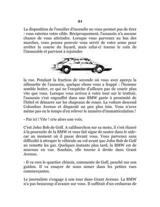 21
La disposition de l'escalier d'incendie ne vous permet pas de tirer
: vous rateriez votre cible. Réciproquement, l'assassin n'a aucune
chance de vous atteindre. Lorsque vous parvenez au bas des
marches, vous pensez pouvoir vous servir de votre arme pour
arrêter la course du fuyard, mais celui-ci tourne le coin de
l'immeuble et parvient à rejoindre
la rue. Pendant la fraction de seconde où vous avez aperçu la
silhouette de l'assassin, quelque chose vous a frappé : l'homme
semble boiter, ce qui ne l'empêche d'ailleurs pas de courir plus
vite que vous. Lorsque vous arrivez à votre tour sur le trottoir,
l'assassin s'est engouffré dans une BMW garée à proximité de
l'hôtel et démarre sur les chapeaux de roues. La voiture descend
Colombus Avenue et disparaît un peu plus loin. Vous n'avez
même pas eu le temps d'en relever le numéro d'immatriculation !
- Par ici ! Vite ! crie alors une voix.
C'est John Bob de Golf. A califourchon sur sa moto, il s'est élancé
à la poursuite de la BMW et vous fait signe de sauter dans le side-
car au moment où il passe devant vous. Vous parvenez sans
difficulté à attraper le véhicule au vol avant que John Bob de Golf
ne remette les gaz. Quelques instants plus tard, la BMW est de
nouveau en vue. Soudain, elle tourne à droite dans Grant
Avenue.
- Il va vers le quartier chinois, commente de Golf, penché sur son
guidon. Il va essayer de nous semer dans les petites rues
commerçantes.
Le journaliste s'engage à son tour dans Grant Avenue. La BMW
n'a pas beaucoup d'avance sur vous. Il suffirait d'un embarras de
 