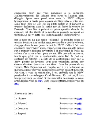 circulation pour que vous parveniez à la rattraper.
Malheureusement, les voitures sont rares et l'avenue bien
dégagée. Après avoir passé deux rues, la BMW oblique
brusquement à droite pour essayer de disparaître à votre vue.
Mais John Bob de Golf est un pilote habile et il parvient à
tourner également dans la petite rue où fonce la voiture de
l'assassin. Vous êtes à présent en plein quartier chinois. La
chaussée est plus étroite et de nombreux passants occupent les
trottoirs. La BMW, cette fois, tourne à gauche, toujours suivie
par la moto qui n'a pas perdu - ni gagné - le moindre pouce de
terrain. Soudain, une camionnette, sortant d'une cour intérieure,
s'engage dans la rue, juste devant la BMW. Celle-ci fait une
embardée pour l'éviter, mais, emportée par son élan, elle monte
sur le trottoir et renverse l'éventaire d'un marchand de fruits. La
voiture n'en a pas ralenti pour autant. Elle poursuit sa course,
tandis que, gêné par la camionnette, John Bob de Golf est
contraint de ralentir. Il a suffi de ce contretemps pour que la
BMW prenne de l'avance. Vous avez cependant encore une
chance d'arrêter l'assassin : en tirant dans les pneus de sa
voiture. Mais l'opération est risquée, car il y a tellement de
monde alentour que vous risquez de blesser un passant innocent.
Pourtant, si vous ne tentez rien, il est probable que la BMW
parviendra à vous échapper. Cruel dilemme ! En tout cas, il vous
faut prendre une décision ! Si vous souhaitez faire usage de votre
arme, rendez-vous au 133. Dans le cas contraire, rendez-vous au
214.
22
Si vous avez tiré :
La Licorne Rendez-vous au 256
Le Poignard Rendez-vous au 166
La Couronne Rendez-vous au 192
Le Serpent Rendez-vous au 207
 