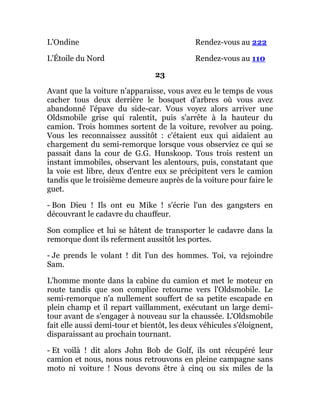 L'Ondine Rendez-vous au 222
L'Étoile du Nord Rendez-vous au 110
23
Avant que la voiture n'apparaisse, vous avez eu le temps de vous
cacher tous deux derrière le bosquet d'arbres où vous avez
abandonné l'épave du side-car. Vous voyez alors arriver une
Oldsmobile grise qui ralentit, puis s'arrête à la hauteur du
camion. Trois hommes sortent de la voiture, revolver au poing.
Vous les reconnaissez aussitôt : c'étaient eux qui aidaient au
chargement du semi-remorque lorsque vous observiez ce qui se
passait dans la cour de G.G. Hunskoop. Tous trois restent un
instant immobiles, observant les alentours, puis, constatant que
la voie est libre, deux d'entre eux se précipitent vers le camion
tandis que le troisième demeure auprès de la voiture pour faire le
guet.
- Bon Dieu ! Ils ont eu Mike ! s'écrie l'un des gangsters en
découvrant le cadavre du chauffeur.
Son complice et lui se hâtent de transporter le cadavre dans la
remorque dont ils referment aussitôt les portes.
- Je prends le volant ! dit l'un des hommes. Toi, va rejoindre
Sam.
L'homme monte dans la cabine du camion et met le moteur en
route tandis que son complice retourne vers l'Oldsmobile. Le
semi-remorque n'a nullement souffert de sa petite escapade en
plein champ et il repart vaillamment, exécutant un large demi-
tour avant de s'engager à nouveau sur la chaussée. L'Oldsmobile
fait elle aussi demi-tour et bientôt, les deux véhicules s'éloignent,
disparaissant au prochain tournant.
- Et voilà ! dit alors John Bob de Golf, ils ont récupéré leur
camion et nous, nous nous retrouvons en pleine campagne sans
moto ni voiture ! Nous devons être à cinq ou six miles de la
 