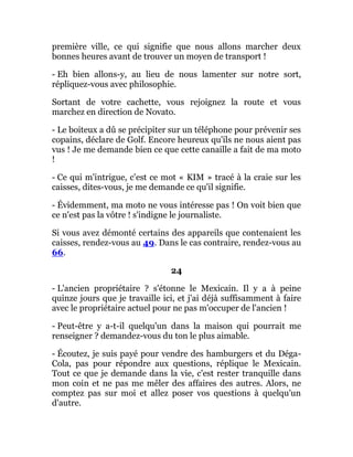 première ville, ce qui signifie que nous allons marcher deux
bonnes heures avant de trouver un moyen de transport !
- Eh bien allons-y, au lieu de nous lamenter sur notre sort,
répliquez-vous avec philosophie.
Sortant de votre cachette, vous rejoignez la route et vous
marchez en direction de Novato.
- Le boiteux a dû se précipiter sur un téléphone pour prévenir ses
copains, déclare de Golf. Encore heureux qu'ils ne nous aient pas
vus ! Je me demande bien ce que cette canaille a fait de ma moto
!
- Ce qui m'intrigue, c'est ce mot « KIM » tracé à la craie sur les
caisses, dites-vous, je me demande ce qu'il signifie.
- Évidemment, ma moto ne vous intéresse pas ! On voit bien que
ce n'est pas la vôtre ! s'indigne le journaliste.
Si vous avez démonté certains des appareils que contenaient les
caisses, rendez-vous au 49. Dans le cas contraire, rendez-vous au
66.
24
- L'ancien propriétaire ? s'étonne le Mexicain. Il y a à peine
quinze jours que je travaille ici, et j'ai déjà suffisamment à faire
avec le propriétaire actuel pour ne pas m'occuper de l'ancien !
- Peut-être y a-t-il quelqu'un dans la maison qui pourrait me
renseigner ? demandez-vous du ton le plus aimable.
- Écoutez, je suis payé pour vendre des hamburgers et du Déga-
Cola, pas pour répondre aux questions, réplique le Mexicain.
Tout ce que je demande dans la vie, c'est rester tranquille dans
mon coin et ne pas me mêler des affaires des autres. Alors, ne
comptez pas sur moi et allez poser vos questions à quelqu'un
d'autre.
 