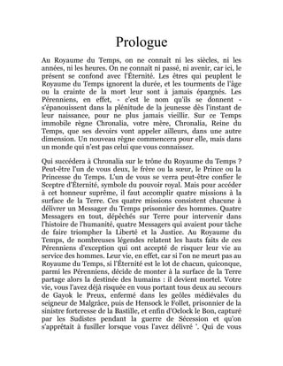 Prologue
Au Royaume du Temps, on ne connaît ni les siècles, ni les
années, ni les heures. On ne connaît ni passé, ni avenir, car ici, le
présent se confond avec l'Éternité. Les êtres qui peuplent le
Royaume du Temps ignorent la durée, et les tourments de l'âge
ou la crainte de la mort leur sont à jamais épargnés. Les
Pérenniens, en effet, - c'est le nom qu'ils se donnent -
s'épanouissent dans la plénitude de la jeunesse dès l'instant de
leur naissance, pour ne plus jamais vieillir. Sur ce Temps
immobile règne Chronalia, votre mère, Chronalia, Reine du
Temps, que ses devoirs vont appeler ailleurs, dans une autre
dimension. Un nouveau règne commencera pour elle, mais dans
un monde qui n'est pas celui que vous connaissez.
Qui succédera à Chronalia sur le trône du Royaume du Temps ?
Peut-être l'un de vous deux, le frère ou la sœur, le Prince ou la
Princesse du Temps. L'un de vous se verra peut-être confier le
Sceptre d'Éternité, symbole du pouvoir royal. Mais pour accéder
à cet honneur suprême, il faut accomplir quatre missions à la
surface de la Terre. Ces quatre missions consistent chacune à
délivrer un Messager du Temps prisonnier des hommes. Quatre
Messagers en tout, dépêchés sur Terre pour intervenir dans
l'histoire de l'humanité, quatre Messagers qui avaient pour tâche
de faire triompher la Liberté et la Justice. Au Royaume du
Temps, de nombreuses légendes relatent les hauts faits de ces
Pérenniens d'exception qui ont accepté de risquer leur vie au
service des hommes. Leur vie, en effet, car si l'on ne meurt pas au
Royaume du Temps, si l'Éternité est le lot de chacun, quiconque,
parmi les Pérenniens, décide de monter à la surface de la Terre
partage alors la destinée des humains : il devient mortel. Votre
vie, vous l'avez déjà risquée en vous portant tous deux au secours
de Gayok le Preux, enfermé dans les geôles médiévales du
seigneur de Malgrâce, puis de Hensock le Follet, prisonnier de la
sinistre forteresse de la Bastille, et enfin d'Oclock le Bon, capturé
par les Sudistes pendant la guerre de Sécession et qu'on
s'apprêtait à fusiller lorsque vous l'avez délivré '. Qui de vous
 
