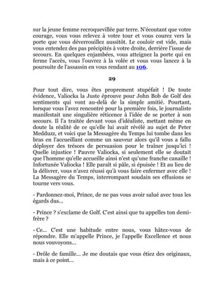 sur la jeune femme recroquevillée par terre. N'écoutant que votre
courage, vous vous relevez à votre tour et vous courez vers la
porte que vous déverrouillez aussitôt. Le couloir est vide, mais
vous entendez des pas précipités à votre droite, derrière l'issue de
secours. En quelques enjambées, vous atteignez la porte qui en
ferme l'accès, vous l'ouvrez à la volée et vous vous lancez à la
poursuite de l'assassin en vous rendant au 106.
29
Pour tout dire, vous êtes proprement stupéfait ! De toute
évidence, Valiocka la Juste éprouve pour John Bob de Golf des
sentiments qui vont au-delà de la simple amitié. Pourtant,
lorsque vous l'avez rencontré pour la première fois, le journaliste
manifestait une singulière réticence à l'idée de se porter à son
secours. Il l'a traitée devant vous d'idéaliste, mettant même en
doute la réalité de ce qu'elle lui avait révélé au sujet de Peter
Medduzz, et voici que la Messagère du Temps lui tombe dans les
bras en l'accueillant comme un sauveur alors qu'il vous a fallu
déployer des trésors de persuasion pour le traîner jusqu'ici !
Quelle injustice ! Pauvre Valiocka, si seulement elle se doutait
que l'homme qu'elle accueille ainsi n'est qu'une franche canaille !
Infortunée Valiocka ! Elle paraît si pâle, si épuisée ! Et au lieu de
la délivrer, vous n'avez réussi qu'à vous faire enfermer avec elle !
La Messagère du Temps, interrompant soudain ses effusions se
tourne vers vous.
- Pardonnez-moi, Prince, de ne pas vous avoir salué avec tous les
égards dus...
- Prince ? s'exclame de Golf. C'est ainsi que tu appelles ton demi-
frère ?
- Ce... C'est une habitude entre nous, vous hâtez-vous de
répondre. Elle m'appelle Prince, je l'appelle Excellence et nous
nous vouvoyons...
- Drôle de famille... Je me doutais que vous étiez des originaux,
mais à ce point...
 
