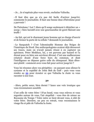 - Je... Je n'espérais plus vous revoir, enchaîne Valiocka.
- Il faut dire que ça n'a pas été facile d'arriver jusqu'ici,
commente le journaliste. Il faut une bonne dose d'héroïsme pour
y parvenir !
De l'héroïsme ! Lui ? Alors qu'il songe seulement à dénicher un «
scoop » bien lucratif avec une gourmandise de goret flairant une
truffe !
- Au fait, qui est le charmant jeune homme qui se charge d'ouvrir
et de fermer la porte de ta cellule ? demande le journaliste.
- Le Sasquatch ? C'est l'abominable Homme des Neiges de
l'Amérique du Nord. Des anthropologistes avaient déjà découvert
ses traces, mais on n'avait jamais réussi à en capturer un
spécimen. Peter Medduzz, lui, y est parvenu par hasard et l'a
dressé pour en faire son serviteur dévoué. C'est une malheureuse
créature douée d'une force hors du commun, et dont
l'intelligence ne dépasse guère celle du chimpanzé. Mais dites-
moi plutôt : comment avez-vous fait pour arriver jusqu'ici ?
Vous lui résumez alors vos péripéties - en passant sous silence le
cynisme et la cupidité de John Bob de Golf - puis vous vous
rendez au 53 pour écouter ce que Valiocka la Juste va vous
raconter à son tour.
30
- Alors, petite sœur, bien dormi ? lance une voix ironique que
vous reconnaissez aussitôt.
C'est celle de votre frère ! D'un bond, vous vous relevez et vous
regardez autour de vous, l'air stupéfait : vous êtes de retour au
Royaume du Temps ! Votre mère se tient devant vous, à côté de
votre frère. Derrière, un peu en retrait, vous reconnaissez le
visage fin et pâle de Valiocka la Juste.
 