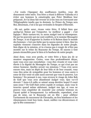 - J'ai voulu t'épargner des souffrances inutiles, vous dit
doucement votre mère. Ton frère a réussi à délivrer Valiocka et à
éviter aux hommes la catastrophe que Peter Medduzz leur
préparait. Je t'ai donc fait revenir ici à ton insu en t'envoyant une
Télégéosphère tandis que tu dormais. Le Prince du Temps sera
Roi, désormais, c'est à lui que reviendra le Sceptre d'Éternité.
- Eh oui, petite sœur, ricane votre frère. Il fallait bien que
quelqu'un finisse par l'emporter. Le meilleur a gagné : c'est
logique ! Mais rassure-toi, tu auras malgré tout ta récompense.
De par les pouvoirs qui me sont conférés, je te nomme Messagère
du Temps. A toi d'apporter la Justice et la Raison dans le monde
des hommes : c'est une tâche que tu sauras mener à bien. Que tes
exploits viennent s'inscrire dans les légendes de notre peuple.
Sois digne de ta mission, et tu n'auras pas à rougir de n'être pas
montée sur le trône du Royaume du Temps. Et soyons à tout
jamais réconciliés pour le bien et le bonheur de notre peuple.
Ainsi donc, vous avez perdu, et votre frère a beau jeu de se
montrer magnanime. Certes, vous êtes profondément déçue,
mais vous avez une consolation : vous êtes vivante et vous voici
élevée à la dignité de Messagère du Temps, ce qui n'est pas un
mince honneur. Quelles seront vos missions ? Vous n'en savez
encore rien, mais en dépit de leur folie et de leur cruauté, vous
vous êtes prise de sympathie pour les hommes et vous aurez à
cœur de leur venir en aide aussi souvent que vous le pourrez. Les
hommes ! En pensant à eux, vous revoyez le visage de John Bob
de Golf que vous avez abandonné malgré vous. Que va-t-il
devenir ? Aura-t-il enfin ce satané scoop derrière lequel il court
sans cesse ? De Golf était certes cupide et cynique, mais vous le
trouviez quand même séduisant, malgré son âge, et vous ne
pouvez vous empêcher de ressentir une certaine tristesse en
l'ayant quitté si brusquement. La mélancolie, cependant, n'est
pas de mise, car le Royaume est en fête : pour célébrer
l'avènement du successeur de Chronalia, on fera bombance et les
réjouissances iront bon train. Aussi, oubliez vos déconvenues et
que la fête commence !
 