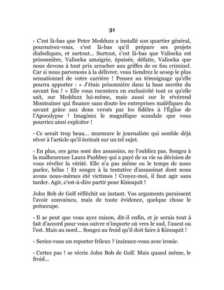 31
- C'est là-bas que Peter Medduzz a installé son quartier général,
poursuivez-vous, c'est là-bas qu'il prépare ses projets
diaboliques, et surtout... Surtout, c'est là-bas que Valiocka est
prisonnière, Valiocka amaigrie, épuisée, défaite, Valiocka que
nous devons à tout prix arracher aux griffes de ce fou criminel.
Car si nous parvenons à la délivrer, vous tiendrez le scoop le plus
sensationnel de votre carrière ! Pensez au témoignage qu'elle
pourra apporter : « J'étais prisonnière dans la base secrète du
savant fou ! » Elle vous racontera en exclusivité tout ce qu'elle
sait, sur Medduzz lui-même, mais aussi sur le révérend
Montrainer qui finance sans doute les entreprises maléfiques du
savant grâce aux dons versés par les fidèles à l'Église de
l'Apocalypse ! Imaginez le magnifique scandale que vous
pourriez ainsi exploiter !
- Ce serait trop beau... murmure le journaliste qui semble déjà
rêver à l'article qu'il écrirait sur un tel sujet.
- En plus, ces gens sont des assassins, ne l'oubliez pas. Songez à
la malheureuse Laura Pushbey qui a payé de sa vie sa décision de
vous révéler la vérité. Elle n'a pas même eu le temps de nous
parler, hélas ! Et songez à la tentative d'assassinat dont nous
avons nous-mêmes été victimes ! Croyez-moi, il faut agir sans
tarder. Agir, c'est-à-dire partir pour Kimsquit !
John Bob de Golf réfléchit un instant. Vos arguments paraissent
l'avoir convaincu, mais de toute évidence, quelque chose le
préoccupe.
- Il se peut que vous ayez raison, dit-il enfin, et je serais tout à
fait d'accord pour vous suivre n'importe où vers le sud, l'ouest ou
l'est. Mais au nord... Songez au froid qu'il doit faire à Kimsquit !
- Seriez-vous un reporter frileux ? insinuez-vous avec ironie.
- Certes pas ! se récrie John Bob de Golf. Mais quand même, le
froid...
 