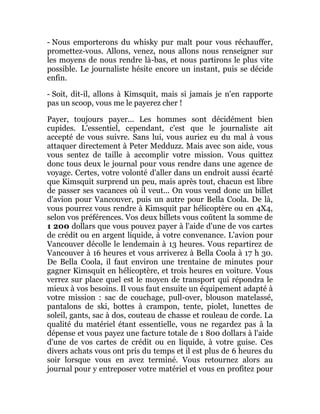 - Nous emporterons du whisky pur malt pour vous réchauffer,
promettez-vous. Allons, venez, nous allons nous renseigner sur
les moyens de nous rendre là-bas, et nous partirons le plus vite
possible. Le journaliste hésite encore un instant, puis se décide
enfin.
- Soit, dit-il, allons à Kimsquit, mais si jamais je n'en rapporte
pas un scoop, vous me le payerez cher !
Payer, toujours payer... Les hommes sont décidément bien
cupides. L'essentiel, cependant, c'est que le journaliste ait
accepté de vous suivre. Sans lui, vous auriez eu du mal à vous
attaquer directement à Peter Medduzz. Mais avec son aide, vous
vous sentez de taille à accomplir votre mission. Vous quittez
donc tous deux le journal pour vous rendre dans une agence de
voyage. Certes, votre volonté d'aller dans un endroit aussi écarté
que Kimsquit surprend un peu, mais après tout, chacun est libre
de passer ses vacances où il veut... On vous vend donc un billet
d'avion pour Vancouver, puis un autre pour Bella Coola. De là,
vous pourrez vous rendre à Kimsquit par hélicoptère ou en 4X4,
selon vos préférences. Vos deux billets vous coûtent la somme de
1 200 dollars que vous pouvez payer à l'aide d'une de vos cartes
de crédit ou en argent liquide, à votre convenance. L'avion pour
Vancouver décolle le lendemain à 13 heures. Vous repartirez de
Vancouver à 16 heures et vous arriverez à Bella Coola à 17 h 30.
De Bella Coola, il faut environ une trentaine de minutes pour
gagner Kimsquit en hélicoptère, et trois heures en voiture. Vous
verrez sur place quel est le moyen de transport qui répondra le
mieux à vos besoins. Il vous faut ensuite un équipement adapté à
votre mission : sac de couchage, pull-over, blouson matelassé,
pantalons de ski, bottes à crampon, tente, piolet, lunettes de
soleil, gants, sac à dos, couteau de chasse et rouleau de corde. La
qualité du matériel étant essentielle, vous ne regardez pas à la
dépense et vous payez une facture totale de 1 800 dollars à l'aide
d'une de vos cartes de crédit ou en liquide, à votre guise. Ces
divers achats vous ont pris du temps et il est plus de 6 heures du
soir lorsque vous en avez terminé. Vous retournez alors au
journal pour y entreposer votre matériel et vous en profitez pour
 