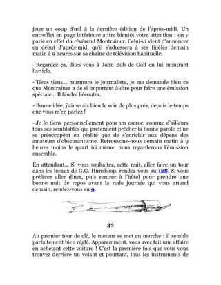 jeter un coup d'œil à la dernière édition de l'après-midi. Un
entrefilet en page intérieure attire bientôt votre attention : on y
parle en effet du révérend Montrainer. Celui-ci vient d'annoncer
en début d'après-midi qu'il s'adressera à ses fidèles demain
matin à 9 heures sur sa chaîne de télévision habituelle.
- Regardez ça, dites-vous à John Bob de Golf en lui montrant
l'article.
- Tiens tiens... murmure le journaliste, je me demande bien ce
que Montrainer a de si important à dire pour faire une émission
spéciale... Il faudra l'écouter.
- Bonne idée, j'aimerais bien le voir de plus près, depuis le temps
que vous m'en parlez !
- Je le tiens personnellement pour un escroc, comme d'ailleurs
tous ses semblables qui prétendent prêcher la bonne parole et ne
se préoccupent en réalité que de s'enrichir aux dépens des
amateurs d'obscurantisme. Retrouvons-nous demain matin à 9
heures moins le quart ici même, nous regarderons l'émission
ensemble.
En attendant... Si vous souhaitez, cette nuit, aller faire un tour
dans les locaux de G.G. Hunskoop, rendez-vous au 128. Si vous
préférez aller dîner, puis rentrer à l'hôtel pour prendre une
bonne nuit de repos avant la rude journée qui vous attend
demain, rendez-vous au 9.
32
Au premier tour de clé, le moteur se met en marche : il semble
parfaitement bien réglé. Apparemment, vous avez fait une affaire
en achetant cette voiture ! C'est la première fois que vous vous
trouvez derrière un volant et pourtant, tous les instruments de
 