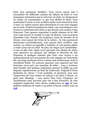 bord vous paraissent familiers. Vous n'avez aucun mal à
reconnaître les différents cadrans du tableau de bord et vous
remarquez notamment que le réservoir est plein. Le changement
de vitesse est automatique, ce qui vous facilite la tâche. Vous
enclenchez le levier et vous accélérez après avoir desserré le frein
à main. La voiture avance alors doucement et vous vous engagez
sur la route. D'après la position du soleil, vous vous dirigerez vers
l'ouest en continuant tout droit, ce qui devrait vous amener à San
Francisco. Vous ignorez cependant à quelle distance de la ville
vous vous trouvez et comme la route est déserte, vous ne pouvez
demander votre chemin. Par prudence, avant de prendre de la
vitesse, vous essayez les freins de la voiture : ils vous paraissent
fonctionner convenablement, vous pouvez donc accélérer sans
crainte. La voiture est agréable à conduire et vous prenez plaisir
à rouler ainsi sous le soleil. De plus, les sièges sont confortables,
ce qui ne gâte rien. Après avoir parcouru une dizaine de miles,
vous apercevez un panneau qui indique la direction de San
Francisco et quelques minutes plus tard, vous arrivez à un
embranchement qui vous permet de vous engager sur l'interstate
80, une large autoroute où les voitures sont nombreuses, mais la
circulation fluide. Un nouveau panneau vous apprend que San
Francisco n'est qu'à une trentaine de miles : vous y arriverez
donc bientôt. Des poteaux indicateurs portant le chiffre 55 sont
disposés régulièrement au bord de l'autoroute. S'agirait-il d'une
limitation de vitesse ? C'est probable, et pourtant, vous avez
l'impression de vous traîner en roulant à 55 miles à l'heure. Le
pied vous démange : vous auriez bien envie d'appuyer sur
l'accélérateur pour parvenir plus vite à San Francisco. Si vous
souhaitez augmenter votre vitesse, rendez-vous au 150. Si vous
préférez continuer de rouler à 55 miles à l'heure, rendez-vous au
118.
 