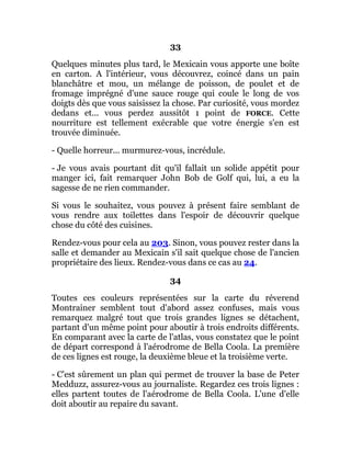 33
Quelques minutes plus tard, le Mexicain vous apporte une boîte
en carton. A l'intérieur, vous découvrez, coincé dans un pain
blanchâtre et mou, un mélange de poisson, de poulet et de
fromage imprégné d'une sauce rouge qui coule le long de vos
doigts dès que vous saisissez la chose. Par curiosité, vous mordez
dedans et... vous perdez aussitôt 1 point de FORCE. Cette
nourriture est tellement exécrable que votre énergie s'en est
trouvée diminuée.
- Quelle horreur... murmurez-vous, incrédule.
- Je vous avais pourtant dit qu'il fallait un solide appétit pour
manger ici, fait remarquer John Bob de Golf qui, lui, a eu la
sagesse de ne rien commander.
Si vous le souhaitez, vous pouvez à présent faire semblant de
vous rendre aux toilettes dans l'espoir de découvrir quelque
chose du côté des cuisines.
Rendez-vous pour cela au 203. Sinon, vous pouvez rester dans la
salle et demander au Mexicain s'il sait quelque chose de l'ancien
propriétaire des lieux. Rendez-vous dans ce cas au 24.
34
Toutes ces couleurs représentées sur la carte du réverend
Montrainer semblent tout d'abord assez confuses, mais vous
remarquez malgré tout que trois grandes lignes se détachent,
partant d'un même point pour aboutir à trois endroits différents.
En comparant avec la carte de l'atlas, vous constatez que le point
de départ correspond à l'aérodrome de Bella Coola. La première
de ces lignes est rouge, la deuxième bleue et la troisième verte.
- C'est sûrement un plan qui permet de trouver la base de Peter
Medduzz, assurez-vous au journaliste. Regardez ces trois lignes :
elles partent toutes de l'aérodrome de Bella Coola. L'une d'elle
doit aboutir au repaire du savant.
 