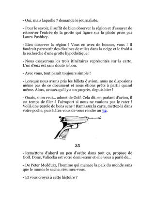 - Oui, mais laquelle ? demande le journaliste.
- Pour le savoir, il suffit de bien observer la région et d'essayer de
retrouver l'entrée de la grotte qui figure sur la photo prise par
Laura Pushbey.
- Bien observer la région ! Vous en avez de bonnes, vous ! Il
faudrait parcourir des dizaines de miles dans la neige et le froid à
la recherche d'une grotte hypothétique !
- Nous essayerons les trois itinéraires représentés sur la carte.
L'un d'eux est sans doute le bon.
- Avec vous, tout paraît toujours simple !
- Lorsque nous avons pris les billets d'avion, nous ne disposions
même pas de ce document et nous étions prêts à partir quand
même. Alors, avouez qu'il y a un progrès, depuis hier !
- Ouais, si on veut... admet de Golf. Cela dit, en parlant d'avion, il
est temps de filer à l'aéroport si nous ne voulons pas le rater !
Voilà une parole de bons sens ! Ramassez la carte, mettez-la dans
votre poche, puis hâtez-vous de vous rendre au 72.
35
- Remettons d'abord un peu d'ordre dans tout ça, propose de
Golf. Donc, Valiocka est votre demi-sœur et elle vous a parlé de...
- De Peter Medduzz, l'homme qui menace la paix du monde sans
que le monde le sache, résumez-vous.
- Et vous croyez à cette histoire ?
 