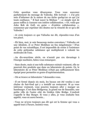 Cette question vous désarçonne. Vous vous souvenez
parfaitement du message de Valiocka. Elle écrivait : « J'ai pris
soin d'informer de la nature de ma tâche quelqu'un en qui j'ai
toute confiance. " Il faut noyer la Méduse " : ce simple mot de
passe suffira à s'assurer son entière collaboration. » Or, voilà que
John Bob de Golf, en guise « d'entière collaboration »,
commence par exprimer des doutes sur la véracité de ce qu'a dit
Valiocka !
- Je crois toujours ce que Valiocka me dit, répondez-vous d'un
ton pincé.
- Eh bien, moi, je suis beaucoup moins convaincu ! Valiocka est
une idéaliste, et ce Peter Medduzz un fou mégalomane ! D'un
point de vue scientifique, il est impossible de croire à l'existence
de cette prétendue substance qui multiplierait à volonté les
molécules de l'eau.
- Au dix-neuvième siècle, on n'aurait pas cru davantage à
l'énergie nucléaire, faites-vous remarquer.
- Sans doute, mais si une telle substance existait vraiment, elle ne
pourrait être produite que dans un laboratoire de pointe. Or, le
laboratoire de ce Peter Medduzz n'était pas suffisamment bien
équipé pour permettre ce genre d'expérimentation.
- Où se trouve ce laboratoire ? demandez-vous.
- Il est fermé depuis six mois, les locaux ont été vendus à une
chaîne de fast-food qui y a installé un restaurant. Si ça vous
intéresse vraiment, vous pourrez toujours aller y manger un
hamburger. C'est dans Bridgeway, la grand rue de Sausalito, une
petite ville de l'autre côté du Golden Gâte Bridge. L'endroit
s'appelle le Bay Burger. Si vous y allez, je vous souhaite bon
appétit, vous en aurez besoin...
- Vous ne m'avez toujours pas dit qui est la femme qui vous a
appelé tout à l'heure, insistez-vous.
 