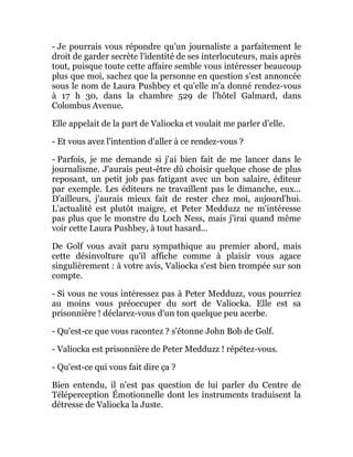 - Je pourrais vous répondre qu'un journaliste a parfaitement le
droit de garder secrète l'identité de ses interlocuteurs, mais après
tout, puisque toute cette affaire semble vous intéresser beaucoup
plus que moi, sachez que la personne en question s'est annoncée
sous le nom de Laura Pushbey et qu'elle m'a donné rendez-vous
à 17 h 30, dans la chambre 529 de l'hôtel Galmard, dans
Colombus Avenue.
Elle appelait de la part de Valiocka et voulait me parler d'elle.
- Et vous avez l'intention d'aller à ce rendez-vous ?
- Parfois, je me demande si j'ai bien fait de me lancer dans le
journalisme. J'aurais peut-être dû choisir quelque chose de plus
reposant, un petit job pas fatigant avec un bon salaire, éditeur
par exemple. Les éditeurs ne travaillent pas le dimanche, eux...
D'ailleurs, j'aurais mieux fait de rester chez moi, aujourd'hui.
L'actualité est plutôt maigre, et Peter Medduzz ne m'intéresse
pas plus que le monstre du Loch Ness, mais j'irai quand même
voir cette Laura Pushbey, à tout hasard...
De Golf vous avait paru sympathique au premier abord, mais
cette désinvolture qu'il affiche comme à plaisir vous agace
singulièrement : à votre avis, Valiocka s'est bien trompée sur son
compte.
- Si vous ne vous intéressez pas à Peter Medduzz, vous pourriez
au moins vous préoccuper du sort de Valiocka. Elle est sa
prisonnière ! déclarez-vous d'un ton quelque peu acerbe.
- Qu'est-ce que vous racontez ? s'étonne John Bob de Golf.
- Valiocka est prisonnière de Peter Medduzz ! répétez-vous.
- Qu'est-ce qui vous fait dire ça ?
Bien entendu, il n'est pas question de lui parler du Centre de
Téléperception Émotionnelle dont les instruments traduisent la
détresse de Valiocka la Juste.
 