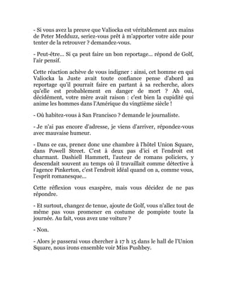 - Si vous avez la preuve que Valiocka est véritablement aux mains
de Peter Medduzz, seriez-vous prêt à m'apporter votre aide pour
tenter de la retrouver ? demandez-vous.
- Peut-être... Si ça peut faire un bon reportage... répond de Golf,
l'air pensif.
Cette réaction achève de vous indigner : ainsi, cet homme en qui
Valiocka la Juste avait toute confiance pense d'abord au
reportage qu'il pourrait faire en partant à sa recherche, alors
qu'elle est probablement en danger de mort ? Ah oui,
décidément, votre mère avait raison : c'est bien la cupidité qui
anime les hommes dans l'Amérique du vingtième siècle !
- Où habitez-vous à San Francisco ? demande le journaliste.
- Je n'ai pas encore d'adresse, je viens d'arriver, répondez-vous
avec mauvaise humeur.
- Dans ce cas, prenez donc une chambre à l'hôtel Union Square,
dans Powell Street. C'est à deux pas d'ici et l'endroit est
charmant. Dashiell Hammett, l'auteur de romans policiers, y
descendait souvent au temps où il travaillait comme détective à
l'agence Pinkerton, c'est l'endroit idéal quand on a, comme vous,
l'esprit romanesque...
Cette réflexion vous exaspère, mais vous décidez de ne pas
répondre.
- Et surtout, changez de tenue, ajoute de Golf, vous n'allez tout de
même pas vous promener en costume de pompiste toute la
journée. Au fait, vous avez une voiture ?
- Non.
- Alors je passerai vous chercher à 17 h 15 dans le hall de l'Union
Square, nous irons ensemble voir Miss Pushbey.
 