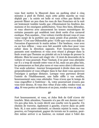 vous faut mettre la Maserati dans un parking situé à cinq
minutes à pied de l'hôtel, mais cette petite marche ne vous
déplaît pas : la soirée est belle et vous n'êtes pas fâchée de
pouvoir flâner un peu dans les rues de San Francisco où la nuit
est lentement tombée tandis que s'illuminaient les fenêtres des
maisons et les enseignes publicitaires. Vous êtes bien, détendue,
et vous observez avec amusement les tenues excentriques de
certains passants qui semblent tout droit sortis d'un carnaval
exotique. Puis soudain... Une voiture s'arrête devant vous et vous
voyez surgir de la portière une main armée d'un pistolet. Cette
voiture ! C'est une Oldsmobile grise ! Celle que vous avez déjà eu
l'occasion d'apercevoir le matin même ! Par bonheur, vous avez
eu un bon réflexe : vous avez fait aussitôt volte-face pour vous
enfuir dans la direction opposée. Fort heureusement, les
passants sont nombreux et vous avez réussi à plonger dans la
foule avant que l'homme au pistolet ait eu le temps de presser la
détente. Mais lui aussi sait réagir vite : il vient de descendre de la
voiture et vous poursuit. Pour l'instant, il ne peut vous atteindre
car il y a trop de monde entre vous et lui, mais un peu plus loin,
les promeneurs se font plus rares et vous serez alors à découvert.
Une seule solution : tourner brusquement à droite dans une rue
perpendiculaire et vous réfugier dans le bar dont vous apercevez
l'enseigne à quelque distance. Lorsque vous parvenez devant
l'entrée de l'établissement, une balle siffle à vos oreilles,
heureusement sans vous atteindre. Vous n'avez que le temps de
vous engouffrer à l'intérieur : là, votre poursuivant n'osera pas
vous tirer dessus. Si vous êtes vêtue d'une robe, rendez-vous au
163. Si vous portez un blouson et un jean, rendez-vous au 176.
37
Fort heureusement, ni vous, ni John Bob de Golf n'avez été
touchés. Mais attention, l'assassin n'a pas dit son dernier mot !
Un peu plus loin, la route décrit une courbe vers la gauche. Un
chemin de traverse, également à gauche, s'ouvre dans un petit
bois. Si, à son autre extrémité, ce chemin rejoint la route, vous
pourrez, en l'empruntant, gagner du terrain sur le camion, peut-
être même arriver à sa hauteur, en restant ainsi à l'abri des
 