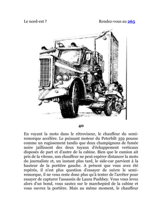 Le nord-est ? Rendez-vous au 265
40
En voyant la moto dans le rétroviseur, le chauffeur du semi-
remorque accélère. Le puissant moteur du Peterbilt 359 pousse
comme un rugissement tandis que deux champignons de fumée
noire jaillissent des deux tuyaux d'échappement verticaux
disposés de part et d'autre de la cabine. Bien que le camion ait
pris de la vitesse, son chauffeur ne peut espérer distancer la moto
du journaliste et, un instant plus tard, le side-car parvient à la
hauteur de la portière gauche. A présent que vous avez été
repérés, il n'est plus question d'essayer de suivre le semi-
remorque, il ne vous reste donc plus qu'à tenter de l'arrêter pour
essayer de capturer l'assassin de Laura Pushbey. Vous vous levez
alors d'un bond, vous sautez sur le marchepied de la cabine et
vous ouvrez la portière. Mais au même moment, le chauffeur
 