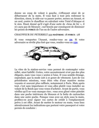 donne un coup de volant à gauche, s'efforçant ainsi de se
débarrasser de la moto. Il vous faut à tout prix redresser la
direction, sinon, le side-car va passer porter, menez un Assaut, et
un seul, contre le chauffeur en calculant votre Total d'Attaque et
le sien. Étant donné qu'il s'agit d'une sorte de «bras de fer », il
n'y aura pas de blessure ; nul besoin par conséquent de diminuer
les points de FORCE de l'un ou de l'autre adversaire.
CHAUFFEUR DU PETERBILT 359 MAÎTRISE: 18 FORCE : 28
Si vous remportez l'Assaut, rendez-vous au 59. Si votre
adversaire se révèle plus fort que vous, rendez-vous au 152.
41
La vitre de la station-service vous permet de contempler votre
reflet, ainsi habillé. Certes, votre accoutrement n'est pas des plus
élégants, mais vous vous y sentez à l'aise. Il vous semble étrange,
cependant, que la mode soit à ce genre de vêtement. Lors de vos
précédentes missions, vous étiez vêtu d'une manière moins
voyante et souvent plus raffinée, notamment à Paris. Mais après
tout, c'est sans importance et vous allez plutôt vous installer au
volant de la Buick que vous venez d'acheter. Avant de partir, vous
vérifiez qu'il ne vous manque rien ; vous avez glissé votre pistolet
dans une poche intérieure du blouson et la boîte de cartouches
dans une autre poche. Puisque vous avez un stylo sous la main,
profitez-en pour signer vos cartes de crédit à l'emplacement
prévu à cet effet. Avant de mettre le moteur en route, vous lisez
attentivement les indications que portent votre passeport et votre
permis de conduire :
 