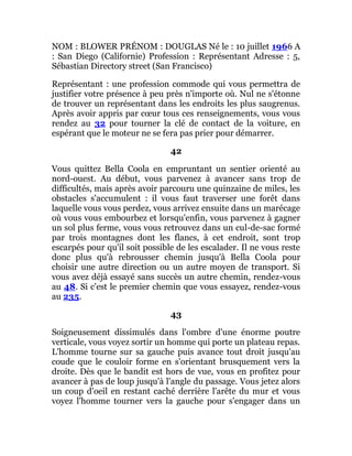 NOM : BLOWER PRÉNOM : DOUGLAS Né le : 10 juillet 1966 A
: San Diego (Californie) Profession : Représentant Adresse : 5,
Sébastian Directory street (San Francisco)
Représentant : une profession commode qui vous permettra de
justifier votre présence à peu près n'importe où. Nul ne s'étonne
de trouver un représentant dans les endroits les plus saugrenus.
Après avoir appris par cœur tous ces renseignements, vous vous
rendez au 32 pour tourner la clé de contact de la voiture, en
espérant que le moteur ne se fera pas prier pour démarrer.
42
Vous quittez Bella Coola en empruntant un sentier orienté au
nord-ouest. Au début, vous parvenez à avancer sans trop de
difficultés, mais après avoir parcouru une quinzaine de miles, les
obstacles s'accumulent : il vous faut traverser une forêt dans
laquelle vous vous perdez, vous arrivez ensuite dans un marécage
où vous vous embourbez et lorsqu'enfin, vous parvenez à gagner
un sol plus ferme, vous vous retrouvez dans un cul-de-sac formé
par trois montagnes dont les flancs, à cet endroit, sont trop
escarpés pour qu'il soit possible de les escalader. Il ne vous reste
donc plus qu'à rebrousser chemin jusqu'à Bella Coola pour
choisir une autre direction ou un autre moyen de transport. Si
vous avez déjà essayé sans succès un autre chemin, rendez-vous
au 48. Si c'est le premier chemin que vous essayez, rendez-vous
au 235.
43
Soigneusement dissimulés dans l'ombre d'une énorme poutre
verticale, vous voyez sortir un homme qui porte un plateau repas.
L'homme tourne sur sa gauche puis avance tout droit jusqu'au
coude que le couloir forme en s'orientant brusquement vers la
droite. Dès que le bandit est hors de vue, vous en profitez pour
avancer à pas de loup jusqu'à l'angle du passage. Vous jetez alors
un coup d'oeil en restant caché derrière l'arête du mur et vous
voyez l'homme tourner vers la gauche pour s'engager dans un
 