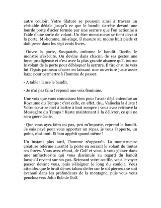 autre couloir. Votre filature se poursuit ainsi à travers un
véritable dédale jusqu'à ce que le bandit s'arrête devant une
lourde porte d'acier fermée par une serrure que l'on actionne à
l'aide d'une sorte de volant. Un être monstrueux se tient devant
la porte. Mi-homme, mi-singe, il mesure au moins huit pieds et
doit peser dans les sept cents livres.
- Ouvre la porte, Sasquatch, ordonne le bandit. Docile, le
monstre s'exécute. On devine dans chacun de ses gestes une
force prodigieuse et c'est avec la plus grande aisance qu'il tourne
le volant de la porte pour débloquer la serrure. Il tire ensuite vers
lui l'épais panneau d'acier en laissant une ouverture juste assez
large pour permettre à l'homme de passer.
- A table ! lance le bandit.
- Je n'ai pas faim ! répond une voix féminine.
Une voix que vous connaissez bien pour l'avoir déjà entendue au
Royaume du Temps : c'est celle, en effet, de... Valiocka la Juste !
Votre cœur se met à battre à tout rompre : vous avez retrouvé la
Messagère du Temps ! Reste maintenant à la délivrer, ce qui ne
sera guère facile.
- Que vous ayez faim ou pas, peu m'importe, reprend le bandit.
Je suis payé pour vous apporter un repas, je vous l'apporte, un
point, c'est tout. Et bon appétit quand même !
Un instant plus tard, l'homme réapparaît. La monstrueuse
créature referme aussitôt la porte en serrant le volant de toutes
ses forces. Vous avez réussi, de Golf et vous, à vous glisser dans
une anfractuosité qui vous dissimule au regard du bandit
lorsqu'il revient sur ses pas. Retenant votre souffle, vous le voyez
passer devant vous, puis s'éloigner le long du couloir. Vous
attendez que le bruit de ses talons de fer sur le sol pierreux se soit
évanoui dans les profondeurs de la montagne, puis vous vous
penchez vers John Bob de Golf.
 