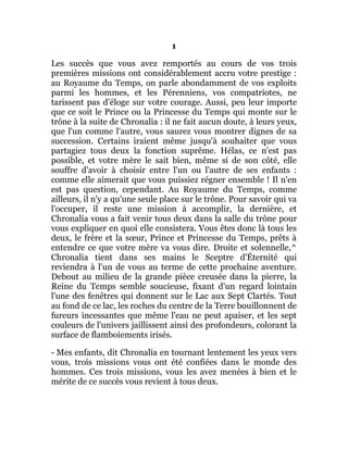 1
Les succès que vous avez remportés au cours de vos trois
premières missions ont considérablement accru votre prestige :
au Royaume du Temps, on parle abondamment de vos exploits
parmi les hommes, et les Pérenniens, vos compatriotes, ne
tarissent pas d'éloge sur votre courage. Aussi, peu leur importe
que ce soit le Prince ou la Princesse du Temps qui monte sur le
trône à la suite de Chronalia : il ne fait aucun doute, à leurs yeux,
que l'un comme l'autre, vous saurez vous montrer dignes de sa
succession. Certains iraient même jusqu'à souhaiter que vous
partagiez tous deux la fonction suprême. Hélas, ce n'est pas
possible, et votre mère le sait bien, même si de son côté, elle
souffre d'avoir à choisir entre l'un ou l'autre de ses enfants :
comme elle aimerait que vous puissiez régner ensemble ! Il n'en
est pas question, cependant. Au Royaume du Temps, comme
ailleurs, il n'y a qu'une seule place sur le trône. Pour savoir qui va
l'occuper, il reste une mission à accomplir, la dernière, et
Chronalia vous a fait venir tous deux dans la salle du trône pour
vous expliquer en quoi elle consistera. Vous êtes donc là tous les
deux, le frère et la sœur, Prince et Princesse du Temps, prêts à
entendre ce que votre mère va vous dire. Droite et solennelle,^
Chronalia tient dans ses mains le Sceptre d'Éternité qui
reviendra à l'un de vous au terme de cette prochaine aventure.
Debout au milieu de la grande pièce creusée dans la pierre, la
Reine du Temps semble soucieuse, fixant d'un regard lointain
l'une des fenêtres qui donnent sur le Lac aux Sept Clartés. Tout
au fond de ce lac, les roches du centre de la Terre bouillonnent de
fureurs incessantes que même l'eau ne peut apaiser, et les sept
couleurs de l'univers jaillissent ainsi des profondeurs, colorant la
surface de flamboiements irisés.
- Mes enfants, dit Chronalia en tournant lentement les yeux vers
vous, trois missions vous ont été confiées dans le monde des
hommes. Ces trois missions, vous les avez menées à bien et le
mérite de ce succès vous revient à tous deux.
 