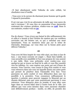 - Il faut absolument sortir Valiocka de cette cellule, lui
chuchotez-vous à l'oreille.
- Vous avez vu la carrure du charmant jeune homme qui la garde
? répond le journaliste.
Il est vrai que c'est là un adversaire de taille que vous aurez du
mal à terrasser ! Si vous êtes en possession d'une éprouvette
contenant des cristaux grisâtres, rendez-vous au 228. Dans le
cas contraire, rendez-vous au 50.
44
Pas de chance ! Vous n'avez pas baissé la tête suffisamment vite
et celle-ci a heurté si fort l'arrière du camion que vos vertèbres
cervicales ont été brisées net, ce qui a entraîné une mort
instantanée. Vous ne monterez donc pas sur le trône de
Chronalia. Dommage, car vous étiez sur la bonne piste pour
délivrer Valiocka !
45
Vous avez été bien inspiré de vous vêtir ainsi, car dans ce bar de
luxe, « une tenue correcte est exigée ». Étant bien habillé, on
vous accueille avec amabilité et l'on vous propose de vous asseoir
à une table. Mais vous prétendez avoir rendez-vous avec
quelqu'un qui se trouve au fond de la salle et vous filez aussitôt
vers les toilettes. Là, vous repérez une porte qui sert d'issue de
secours. Vous l'ouvrez, vous courez le long d'un couloir et vous
vous retrouvez dans une cour sur laquelle donne une autre porte
qui permet de pénétrer dans l'immeuble d'en face. Vous
parcourez un autre couloir et vous débouchez dans une rue
parallèle à la première. Vous connaissez suffisamment le
quartier, à présent, pour pouvoir regagner la Maserati par un
chemin détourné sans que votre poursuivant parvienne à vous
retrouver. Vous démarrez alors en trombe et vous allez vous
loger dans un nouvel hôtel situé à l'autre bout de la ville. Les
affaires que vous aviez laissées dans votre ancienne chambre
sont définitivement perdues : inutile, en effet, de prendre des
 