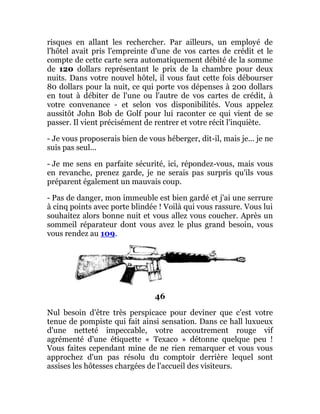 risques en allant les rechercher. Par ailleurs, un employé de
l'hôtel avait pris l'empreinte d'une de vos cartes de crédit et le
compte de cette carte sera automatiquement débité de la somme
de 120 dollars représentant le prix de la chambre pour deux
nuits. Dans votre nouvel hôtel, il vous faut cette fois débourser
80 dollars pour la nuit, ce qui porte vos dépenses à 200 dollars
en tout à débiter de l'une ou l'autre de vos cartes de crédit, à
votre convenance - et selon vos disponibilités. Vous appelez
aussitôt John Bob de Golf pour lui raconter ce qui vient de se
passer. Il vient précisément de rentrer et votre récit l'inquiète.
- Je vous proposerais bien de vous héberger, dit-il, mais je... je ne
suis pas seul...
- Je me sens en parfaite sécurité, ici, répondez-vous, mais vous
en revanche, prenez garde, je ne serais pas surpris qu'ils vous
préparent également un mauvais coup.
- Pas de danger, mon immeuble est bien gardé et j'ai une serrure
à cinq points avec porte blindée ! Voilà qui vous rassure. Vous lui
souhaitez alors bonne nuit et vous allez vous coucher. Après un
sommeil réparateur dont vous avez le plus grand besoin, vous
vous rendez au 109.
46
Nul besoin d'être très perspicace pour deviner que c'est votre
tenue de pompiste qui fait ainsi sensation. Dans ce hall luxueux
d'une netteté impeccable, votre accoutrement rouge vif
agrémenté d'une étiquette « Texaco » détonne quelque peu !
Vous faites cependant mine de ne rien remarquer et vous vous
approchez d'un pas résolu du comptoir derrière lequel sont
assises les hôtesses chargées de l'accueil des visiteurs.
 