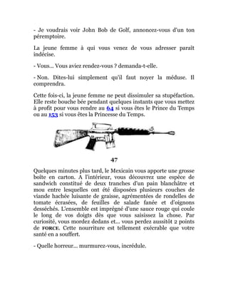 - Je voudrais voir John Bob de Golf, annoncez-vous d'un ton
péremptoire.
La jeune femme à qui vous venez de vous adresser paraît
indécise.
- Vous... Vous aviez rendez-vous ? demanda-t-elle.
- Non. Dites-lui simplement qu'il faut noyer la méduse. Il
comprendra.
Cette fois-ci, la jeune femme ne peut dissimuler sa stupéfaction.
Elle reste bouche bée pendant quelques instants que vous mettez
à profit pour vous rendre au 64 si vous êtes le Prince du Temps
ou au 153 si vous êtes la Princesse du Temps.
47
Quelques minutes plus tard, le Mexicain vous apporte une grosse
boîte en carton. A l'intérieur, vous découvrez une espèce de
sandwich constitué de deux tranches d'un pain blanchâtre et
mou entre lesquelles ont été disposées plusieurs couches de
viande hachée luisante de graisse, agrémentées de rondelles de
tomate écrasées, de feuilles de salade fanée et d'oignons
desséchés. L'ensemble est imprégné d'une sauce rouge qui coule
le long de vos doigts dès que vous saisissez la chose. Par
curiosité, vous mordez dedans et... vous perdez aussitôt 2 points
de FORCE. Cette nourriture est tellement exécrable que votre
santé en a souffert.
- Quelle horreur... murmurez-vous, incrédule.
 