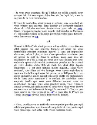 - Je vous avais pourtant dit qu'il fallait un solide appétit pour
manger ici, fait remarquer John Bob de Golf qui, lui, a eu la
sagesse de ne rien commander.
Si vous le souhaitez, vous pouvez à présent faire semblant de
vous rendre aux toilettes dans l'espoir de découvrir quelque
chose du côté des cuisines. Rendez-vous pour cela au 203.
Sinon, vous pouvez rester dans la salle et demander au Mexicain
s'il sait quelque chose de l'ancien propriétaire des lieux. Rendez-
vous dans ce cas au 24.
48
Revenir à Bella Coola n'est pas une mince affaire : vous êtes en
effet surpris par une nouvelle tempête de neige qui vous
immobilise pendant plusieurs heures. Il vous est impossible
d'avancer, même à pied, et vous n'avez plus d'autre solution que
de passer la nuit là, dans la voiture. Vous avez joué de
malchance, et c'est la rage au cœur que vous finissez par vous
endormir après avoir ruminé de sombres pensées sur la cruauté
de votre destin. John Bob de Golf, lui, dort déjà depuis
longtemps : il est d'un naturel moins inquiet... Dans votre
sommeil, vous faites un rêve étrange : vous voyez surgir devant
vous un tourbillon qui vous fait penser à la Télégéosphère, ce
globe immatériel grâce auquel vous avez quitté les profondeurs
de la Terre pour remonter à sa surface. Le tourbillon vous
emporte tandis que vous vous débattez comme dans un
cauchemar. Lorsque vous vous réveillez enfin, vous regardez
autour de vous, ne sachant plus où vous êtes : rêvez-vous encore
ou avez-vous véritablement émergé du sommeil ? C'est ce que
vous saurez en vous rendant au 127 si vous êtes le Prince du
Temps ou au 30 si vous êtes la Princesse du Temps.
49
- Alors, on découvre un trafic d'armes organisé par des gens qui
n'hésitent pas à tuer une femme de sang-froid et vous, tout ce qui
vous préoccupe, c'est votre moto ! vous exclamez-vous.
 